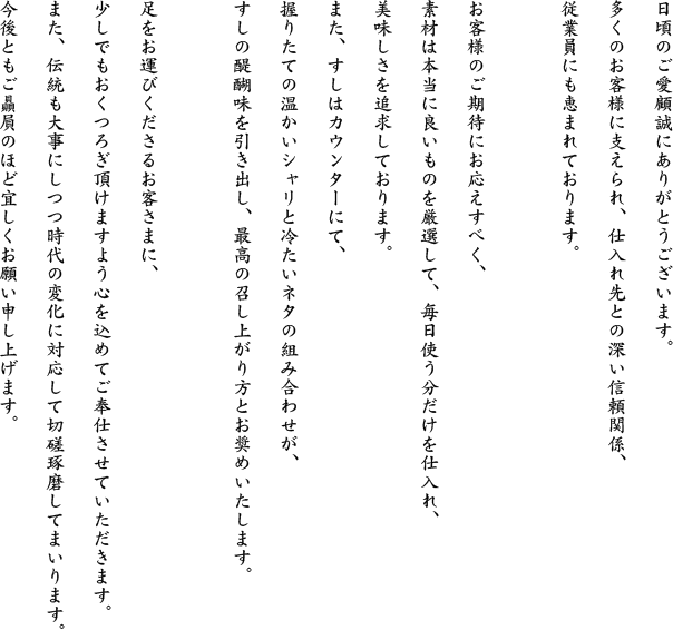 日頃のご愛顧誠にありがとうございます。多くのお客様に支えられ、仕入れ先との深い信頼関係、従業員にも恵まれております。お客様のご期待にお応えすべく、素材は本当に良いものを厳選して、毎日使う分だけを仕入れ、美味しさを追求しております。また、すしはカウンターにて、握りたての温かいシャリと冷たいネタの組み合わせが、すしの醍醐味を引き出し、最高の召し上がり方とお奨めいたします。足をお運びくださるお客さまに、少しでもおくつろぎ頂けますよう心を込めてご奉仕させていただきます。また、伝統も大事にしつつ時代の変化に対応して切磋琢磨してまいります。今後ともご贔屓のほど宜しくお願い申し上げます。